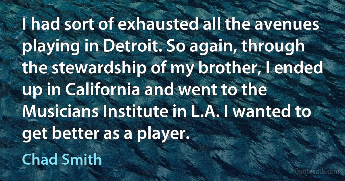 I had sort of exhausted all the avenues playing in Detroit. So again, through the stewardship of my brother, I ended up in California and went to the Musicians Institute in L.A. I wanted to get better as a player. (Chad Smith)