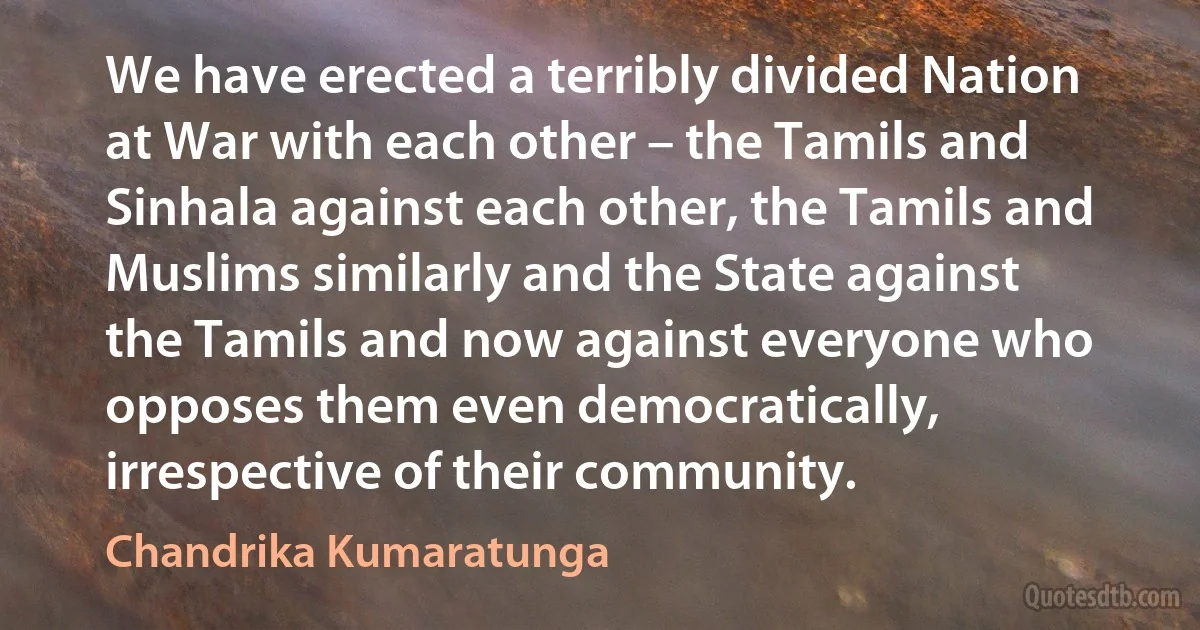 We have erected a terribly divided Nation at War with each other – the Tamils and Sinhala against each other, the Tamils and Muslims similarly and the State against the Tamils and now against everyone who opposes them even democratically, irrespective of their community. (Chandrika Kumaratunga)