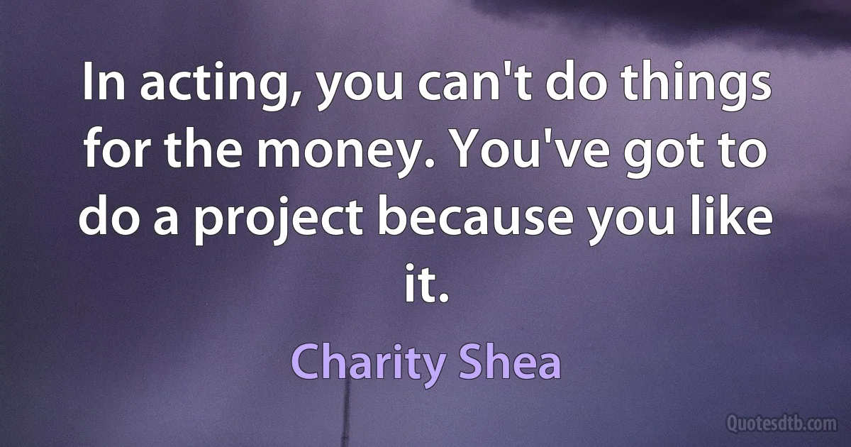 In acting, you can't do things for the money. You've got to do a project because you like it. (Charity Shea)