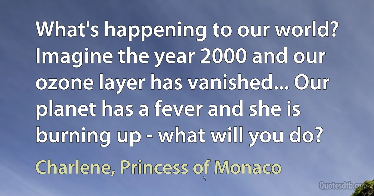 What's happening to our world? Imagine the year 2000 and our ozone layer has vanished... Our planet has a fever and she is burning up - what will you do? (Charlene, Princess of Monaco)