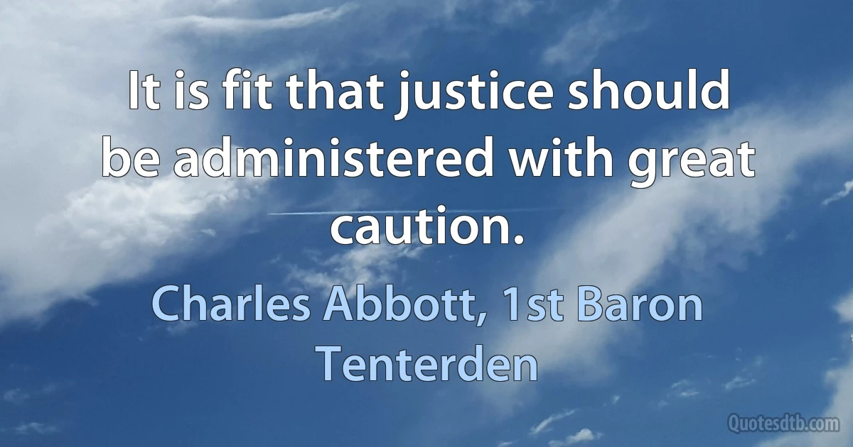 It is fit that justice should be administered with great caution. (Charles Abbott, 1st Baron Tenterden)