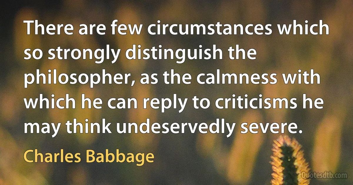 There are few circumstances which so strongly distinguish the philosopher, as the calmness with which he can reply to criticisms he may think undeservedly severe. (Charles Babbage)