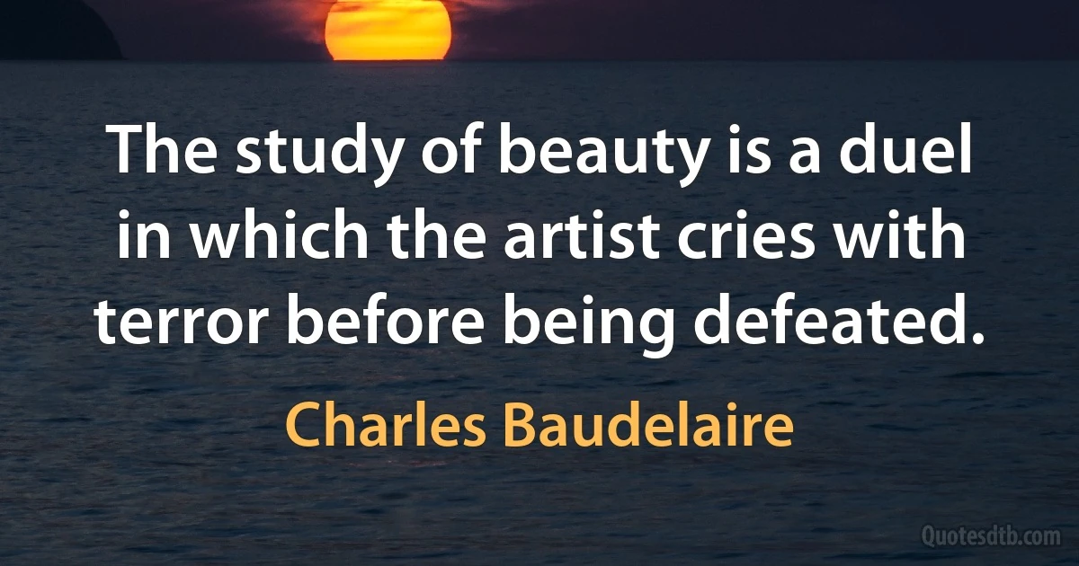 The study of beauty is a duel in which the artist cries with terror before being defeated. (Charles Baudelaire)