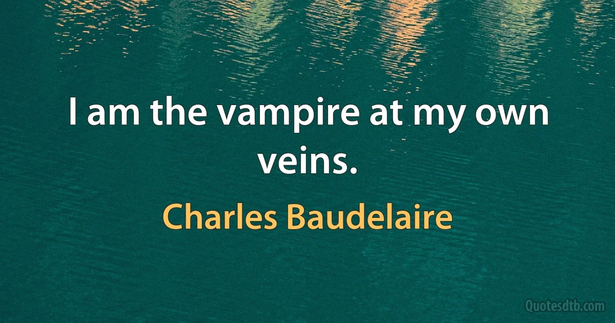 I am the vampire at my own veins. (Charles Baudelaire)