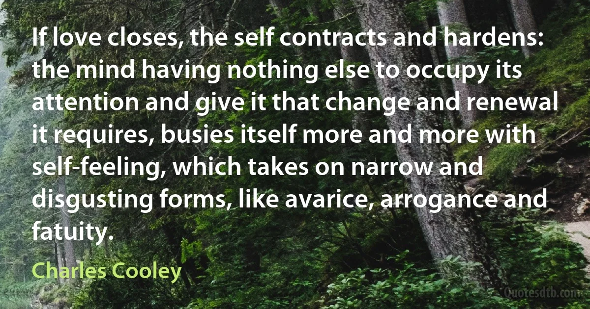 If love closes, the self contracts and hardens: the mind having nothing else to occupy its attention and give it that change and renewal it requires, busies itself more and more with self-feeling, which takes on narrow and disgusting forms, like avarice, arrogance and fatuity. (Charles Cooley)