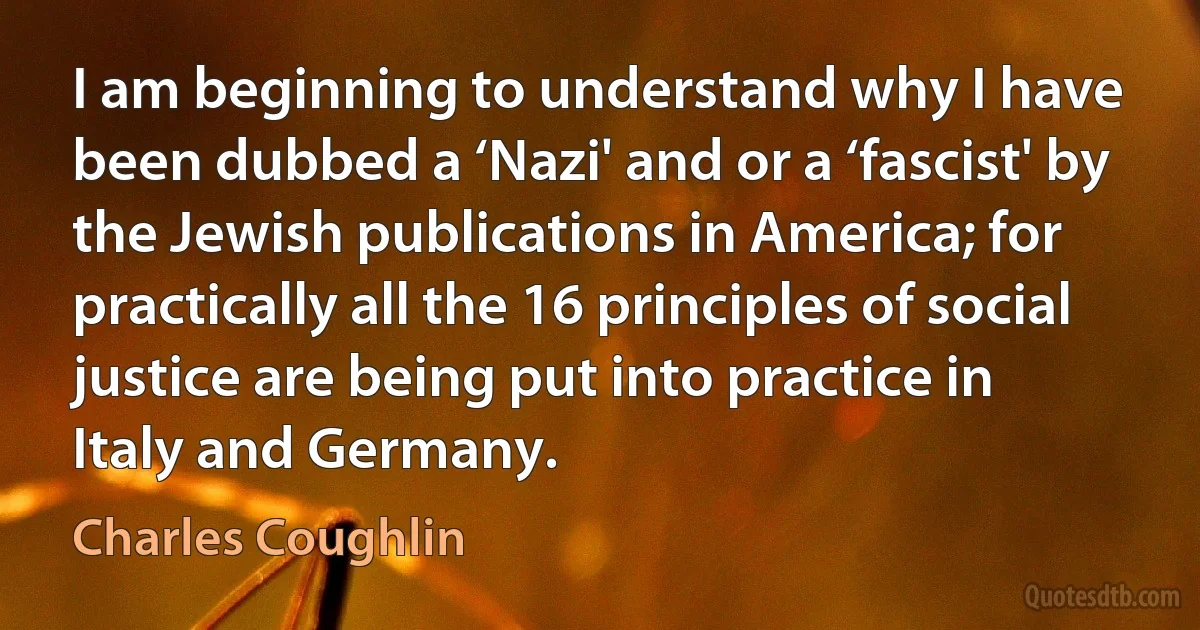 I am beginning to understand why I have been dubbed a ‘Nazi' and or a ‘fascist' by the Jewish publications in America; for practically all the 16 principles of social justice are being put into practice in Italy and Germany. (Charles Coughlin)