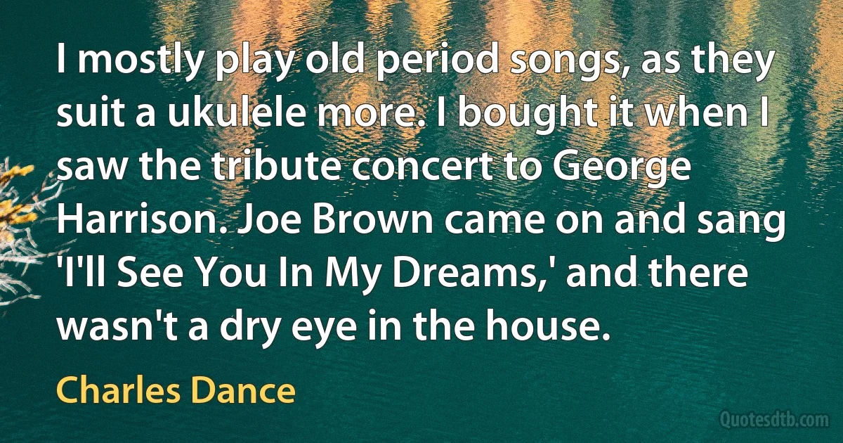 I mostly play old period songs, as they suit a ukulele more. I bought it when I saw the tribute concert to George Harrison. Joe Brown came on and sang 'I'll See You In My Dreams,' and there wasn't a dry eye in the house. (Charles Dance)