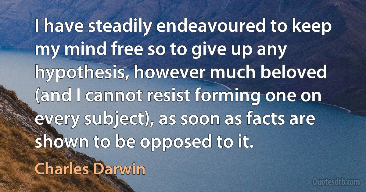 I have steadily endeavoured to keep my mind free so to give up any hypothesis, however much beloved (and I cannot resist forming one on every subject), as soon as facts are shown to be opposed to it. (Charles Darwin)