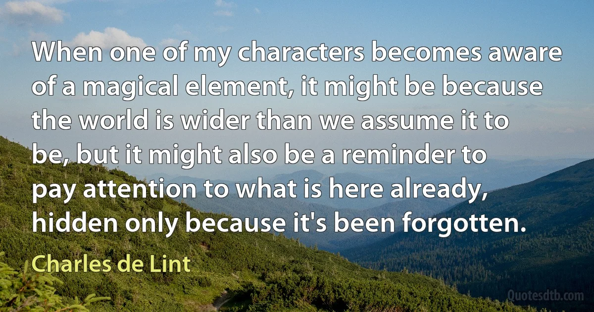 When one of my characters becomes aware of a magical element, it might be because the world is wider than we assume it to be, but it might also be a reminder to pay attention to what is here already, hidden only because it's been forgotten. (Charles de Lint)