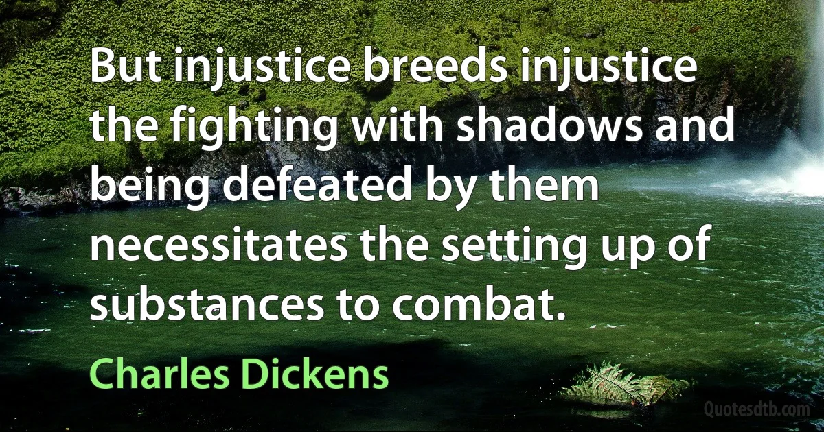 But injustice breeds injustice the fighting with shadows and being defeated by them necessitates the setting up of substances to combat. (Charles Dickens)