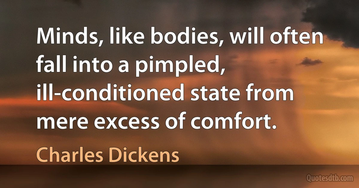 Minds, like bodies, will often fall into a pimpled, ill-conditioned state from mere excess of comfort. (Charles Dickens)