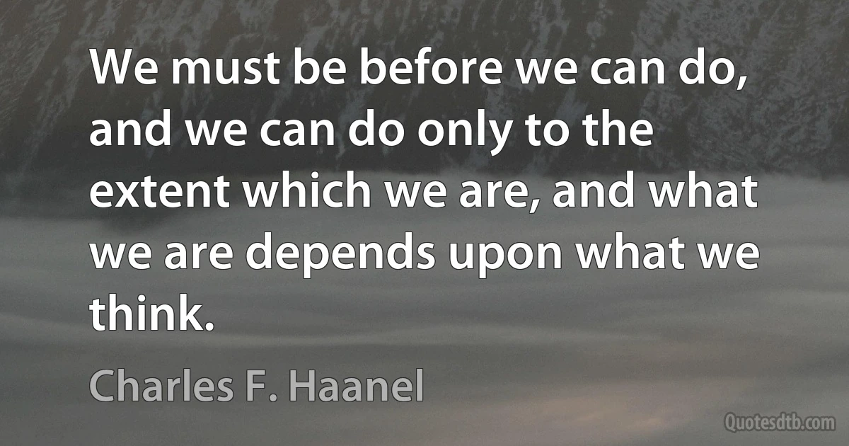 We must be before we can do, and we can do only to the extent which we are, and what we are depends upon what we think. (Charles F. Haanel)