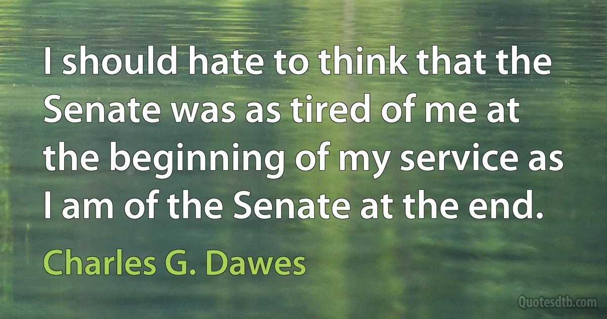 I should hate to think that the Senate was as tired of me at the beginning of my service as I am of the Senate at the end. (Charles G. Dawes)