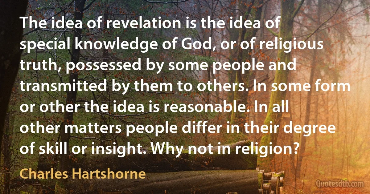 The idea of revelation is the idea of special knowledge of God, or of religious truth, possessed by some people and transmitted by them to others. In some form or other the idea is reasonable. In all other matters people differ in their degree of skill or insight. Why not in religion? (Charles Hartshorne)