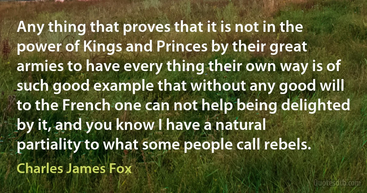 Any thing that proves that it is not in the power of Kings and Princes by their great armies to have every thing their own way is of such good example that without any good will to the French one can not help being delighted by it, and you know I have a natural partiality to what some people call rebels. (Charles James Fox)