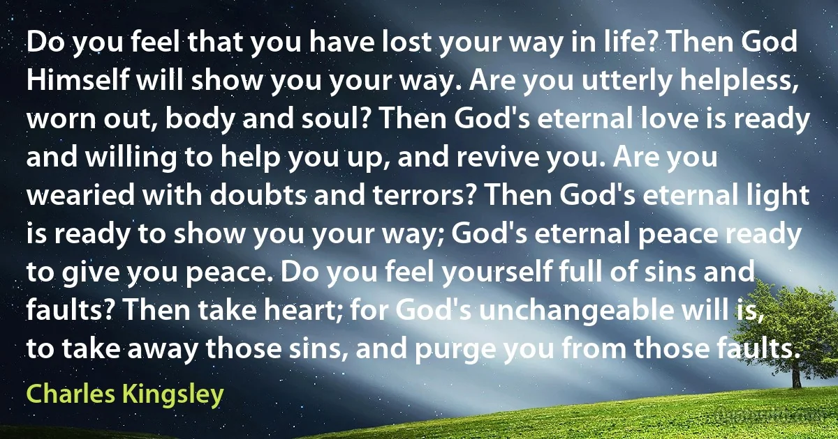 Do you feel that you have lost your way in life? Then God Himself will show you your way. Are you utterly helpless, worn out, body and soul? Then God's eternal love is ready and willing to help you up, and revive you. Are you wearied with doubts and terrors? Then God's eternal light is ready to show you your way; God's eternal peace ready to give you peace. Do you feel yourself full of sins and faults? Then take heart; for God's unchangeable will is, to take away those sins, and purge you from those faults. (Charles Kingsley)