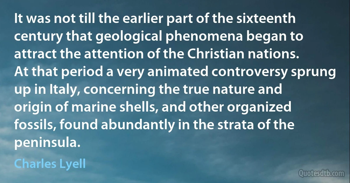 It was not till the earlier part of the sixteenth century that geological phenomena began to attract the attention of the Christian nations. At that period a very animated controversy sprung up in Italy, concerning the true nature and origin of marine shells, and other organized fossils, found abundantly in the strata of the peninsula. (Charles Lyell)