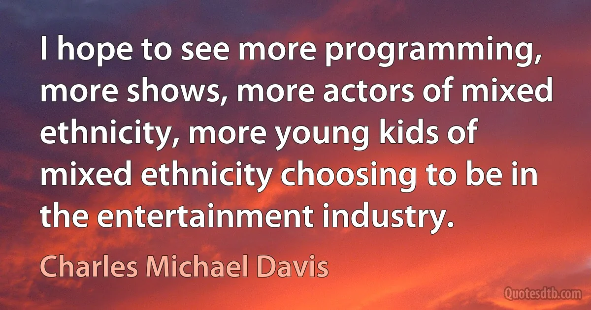 I hope to see more programming, more shows, more actors of mixed ethnicity, more young kids of mixed ethnicity choosing to be in the entertainment industry. (Charles Michael Davis)