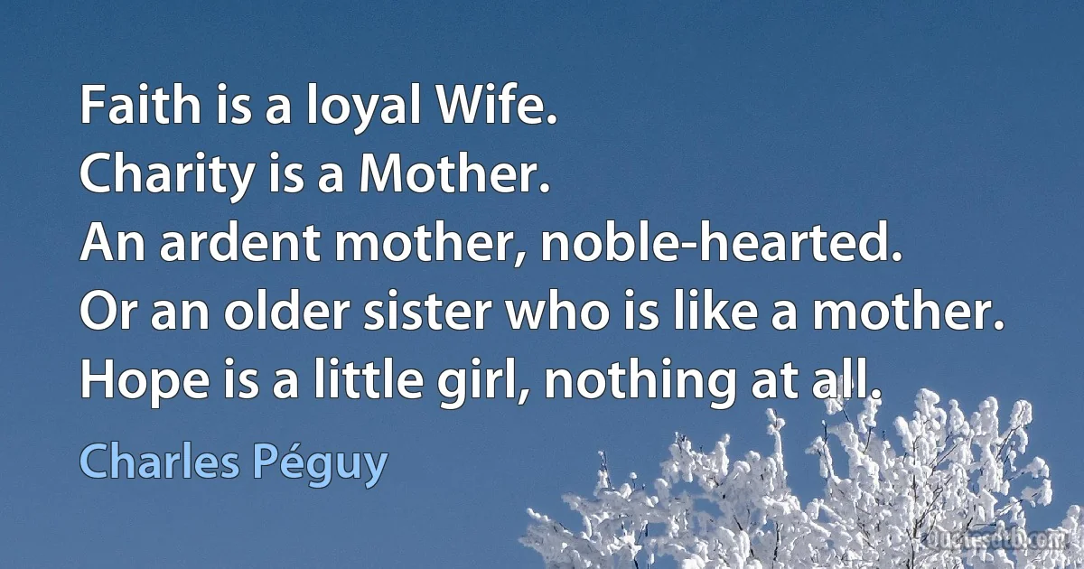 Faith is a loyal Wife.
Charity is a Mother.
An ardent mother, noble-hearted.
Or an older sister who is like a mother.
Hope is a little girl, nothing at all. (Charles Péguy)