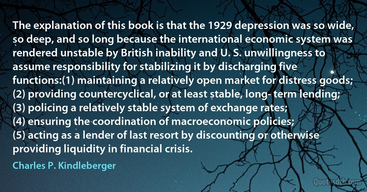 The explanation of this book is that the 1929 depression was so wide, so deep, and so long because the international economic system was rendered unstable by British inability and U. S. unwillingness to assume responsibility for stabilizing it by discharging five functions:(1) maintaining a relatively open market for distress goods;
(2) providing countercyclical, or at least stable, long­ term lending;
(3) policing a relatively stable system of exchange rates;
(4) ensuring the coordination of macroeconomic policies;
(5) acting as a lender of last resort by discounting or otherwise providing liquidity in financial crisis. (Charles P. Kindleberger)