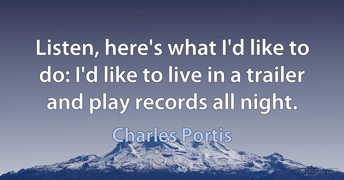 Listen, here's what I'd like to do: I'd like to live in a trailer and play records all night. (Charles Portis)