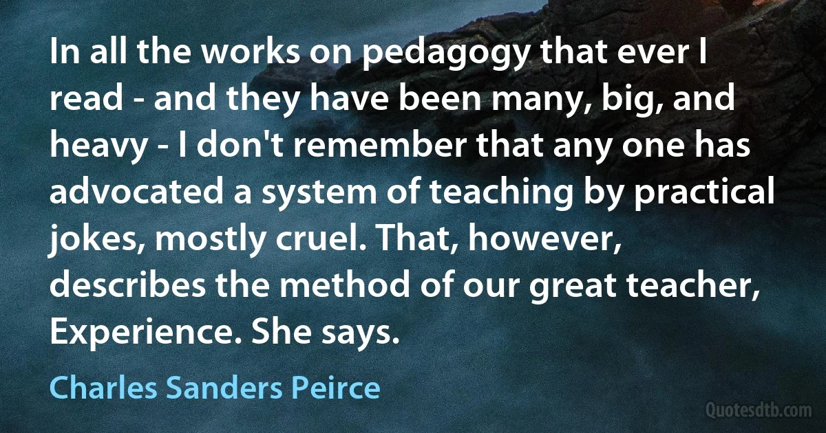 In all the works on pedagogy that ever I read - and they have been many, big, and heavy - I don't remember that any one has advocated a system of teaching by practical jokes, mostly cruel. That, however, describes the method of our great teacher, Experience. She says. (Charles Sanders Peirce)