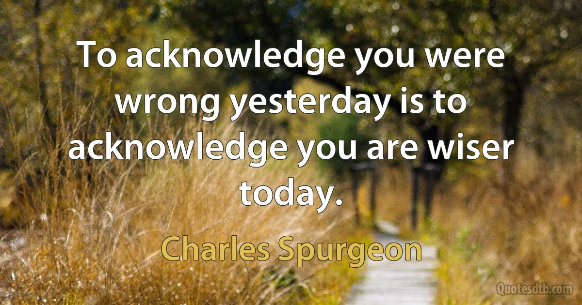 To acknowledge you were wrong yesterday is to acknowledge you are wiser today. (Charles Spurgeon)