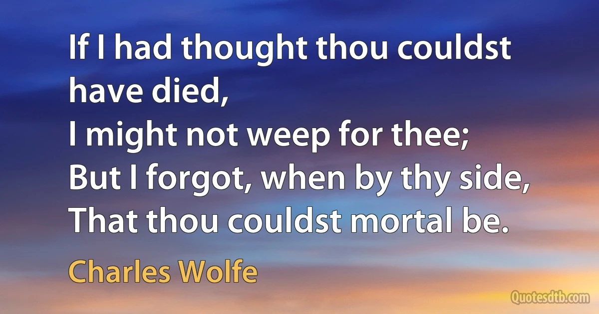 If I had thought thou couldst have died,
I might not weep for thee;
But I forgot, when by thy side,
That thou couldst mortal be. (Charles Wolfe)