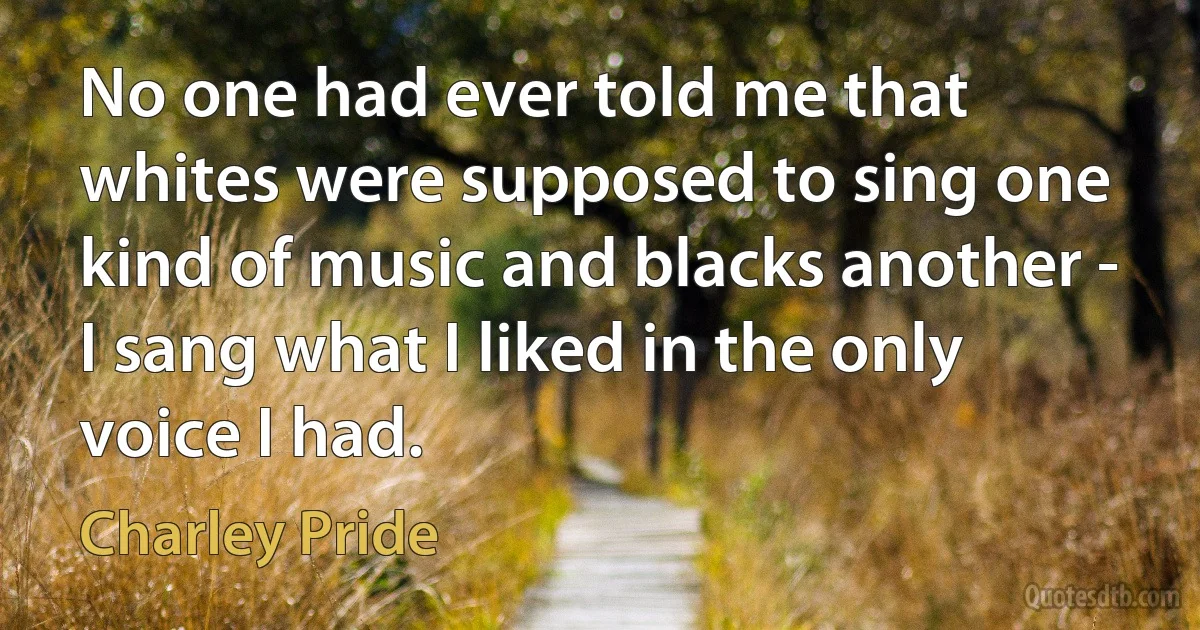 No one had ever told me that whites were supposed to sing one kind of music and blacks another - I sang what I liked in the only voice I had. (Charley Pride)