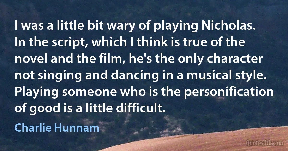 I was a little bit wary of playing Nicholas. In the script, which I think is true of the novel and the film, he's the only character not singing and dancing in a musical style. Playing someone who is the personification of good is a little difficult. (Charlie Hunnam)