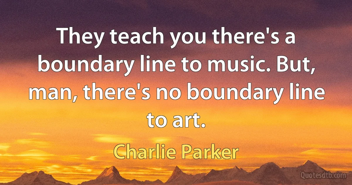 They teach you there's a boundary line to music. But, man, there's no boundary line to art. (Charlie Parker)