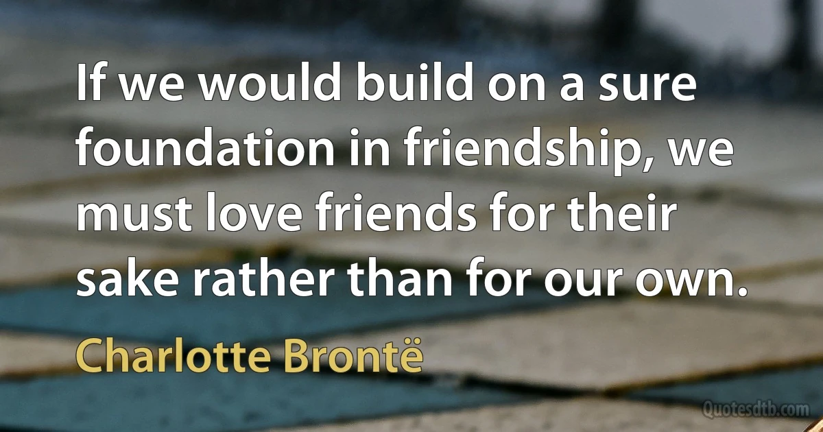 If we would build on a sure foundation in friendship, we must love friends for their sake rather than for our own. (Charlotte Brontë)