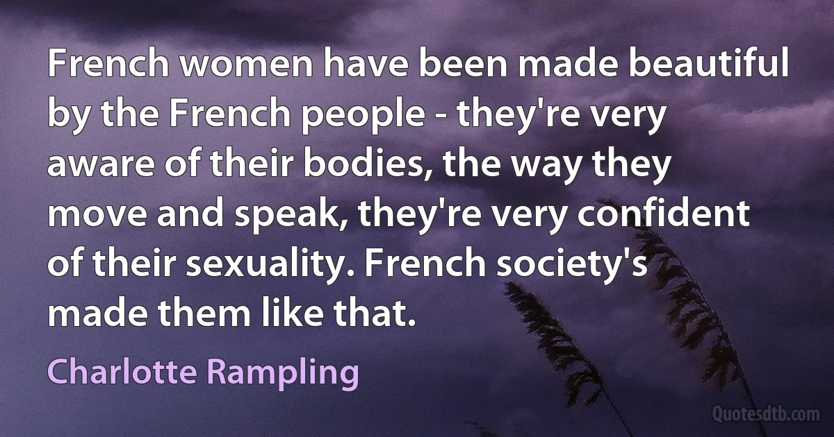 French women have been made beautiful by the French people - they're very aware of their bodies, the way they move and speak, they're very confident of their sexuality. French society's made them like that. (Charlotte Rampling)