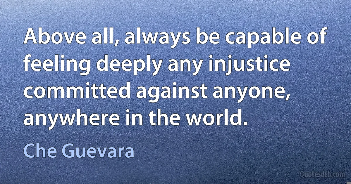 Above all, always be capable of feeling deeply any injustice committed against anyone, anywhere in the world. (Che Guevara)