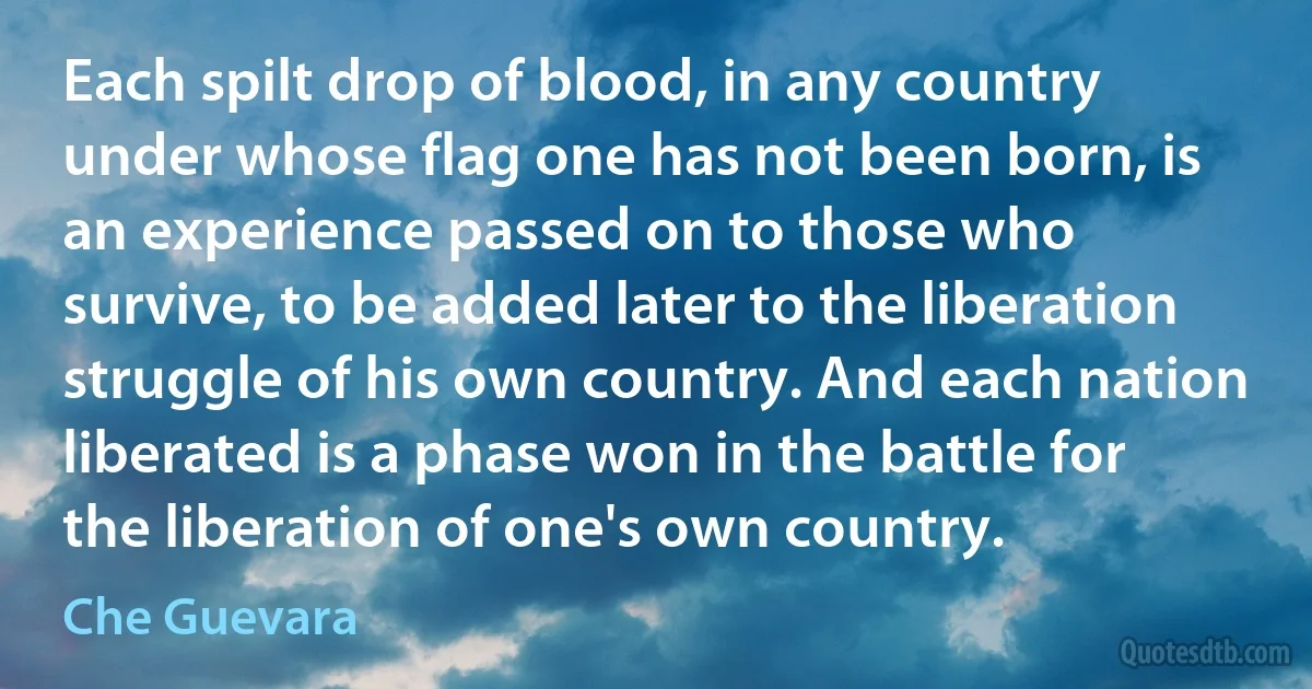 Each spilt drop of blood, in any country under whose flag one has not been born, is an experience passed on to those who survive, to be added later to the liberation struggle of his own country. And each nation liberated is a phase won in the battle for the liberation of one's own country. (Che Guevara)