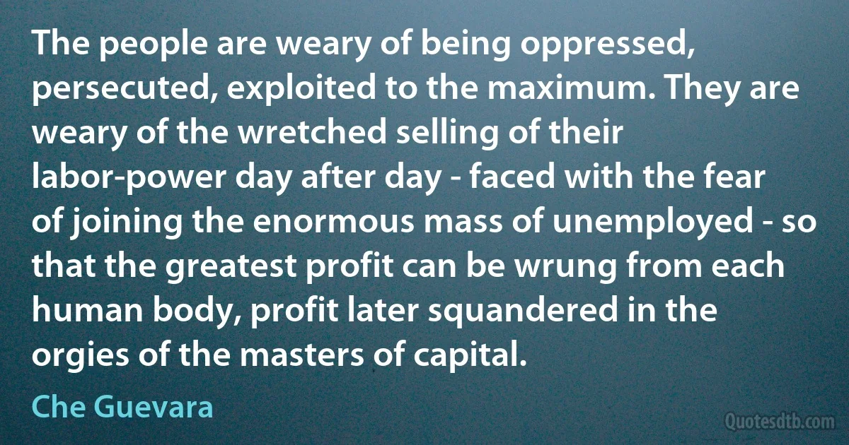 The people are weary of being oppressed, persecuted, exploited to the maximum. They are weary of the wretched selling of their labor-power day after day - faced with the fear of joining the enormous mass of unemployed - so that the greatest profit can be wrung from each human body, profit later squandered in the orgies of the masters of capital. (Che Guevara)