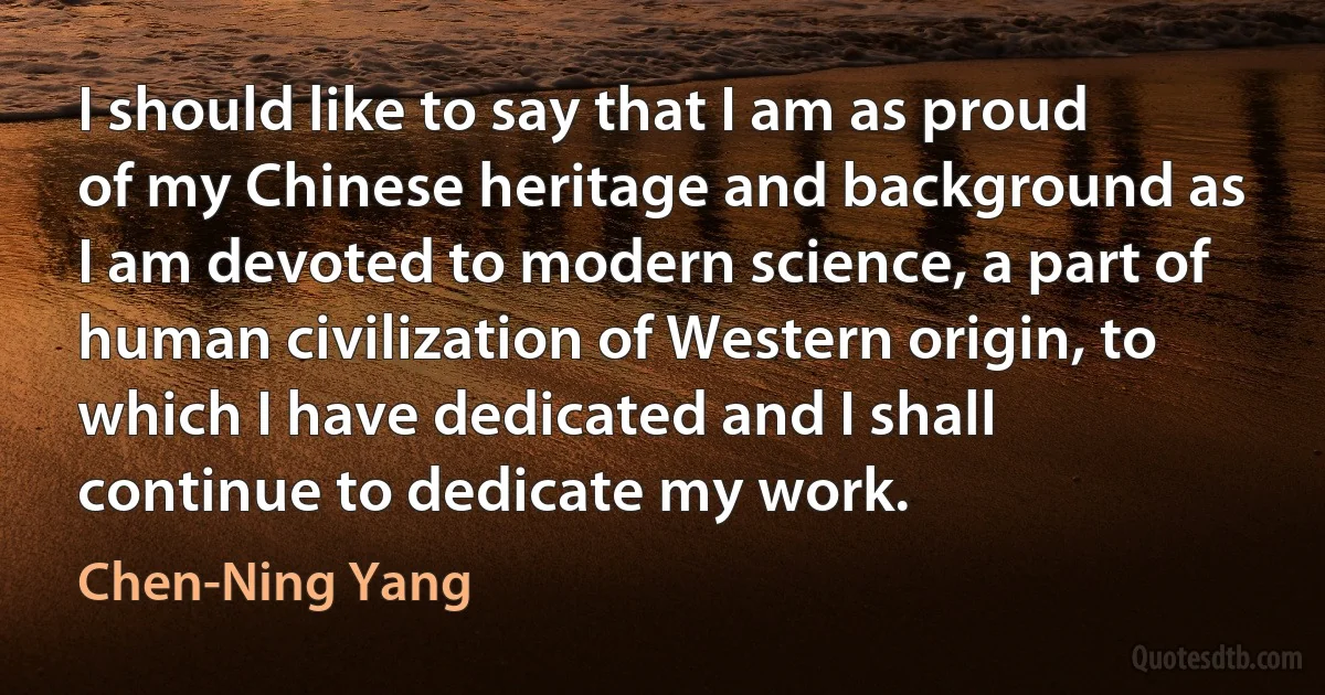 I should like to say that I am as proud of my Chinese heritage and background as I am devoted to modern science, a part of human civilization of Western origin, to which I have dedicated and I shall continue to dedicate my work. (Chen-Ning Yang)