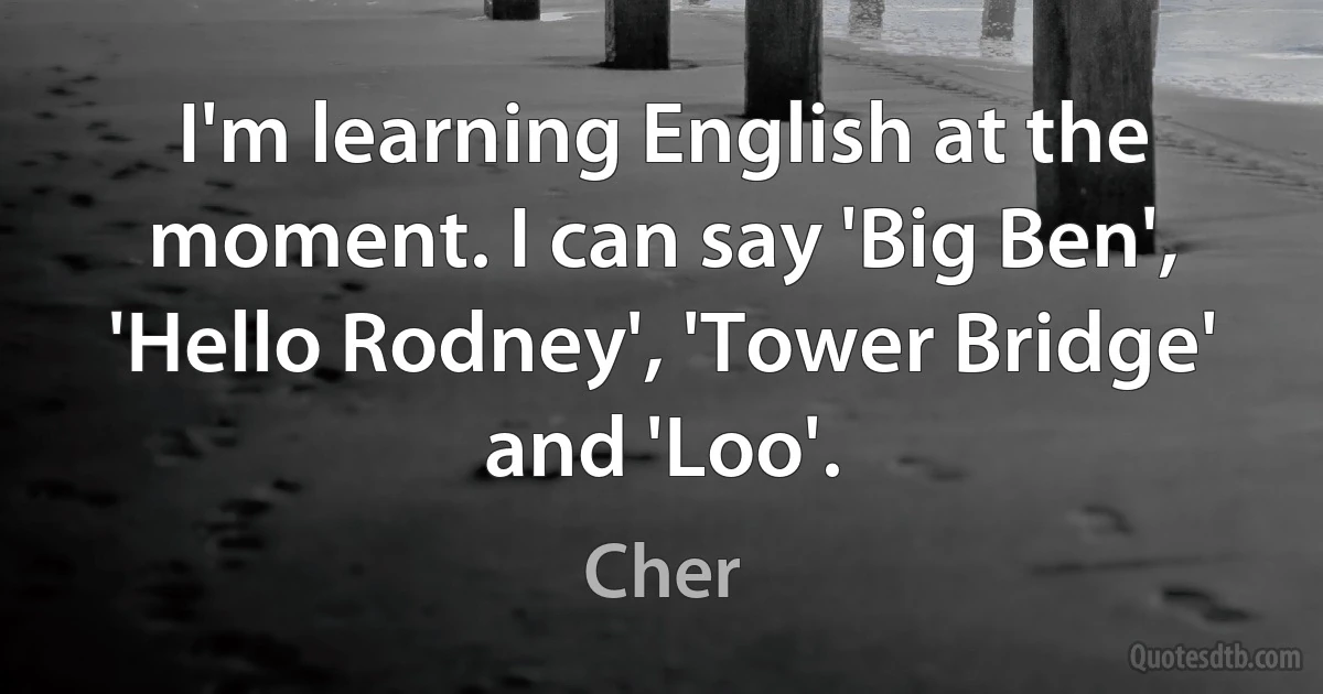 I'm learning English at the moment. I can say 'Big Ben', 'Hello Rodney', 'Tower Bridge' and 'Loo'. (Cher)