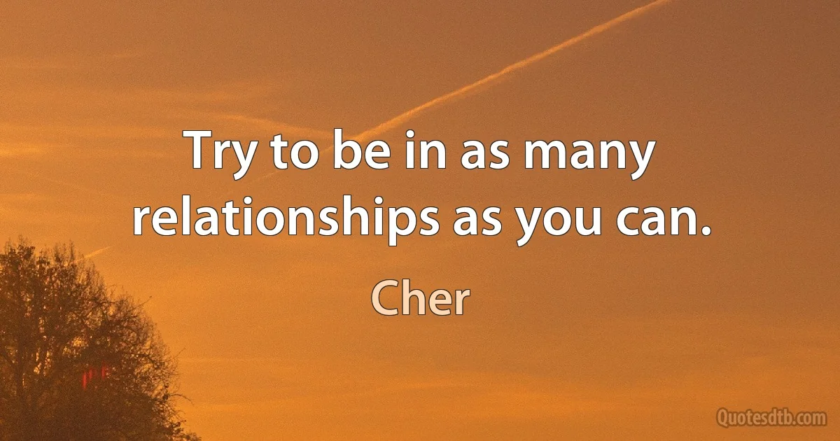 Try to be in as many relationships as you can. (Cher)