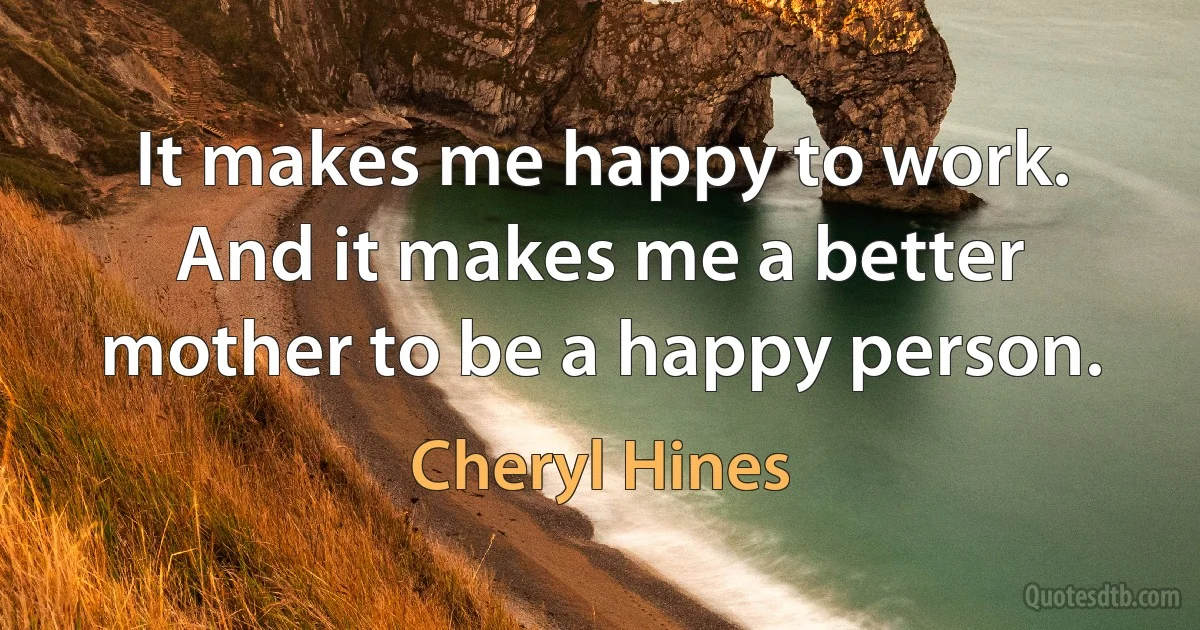 It makes me happy to work. And it makes me a better mother to be a happy person. (Cheryl Hines)