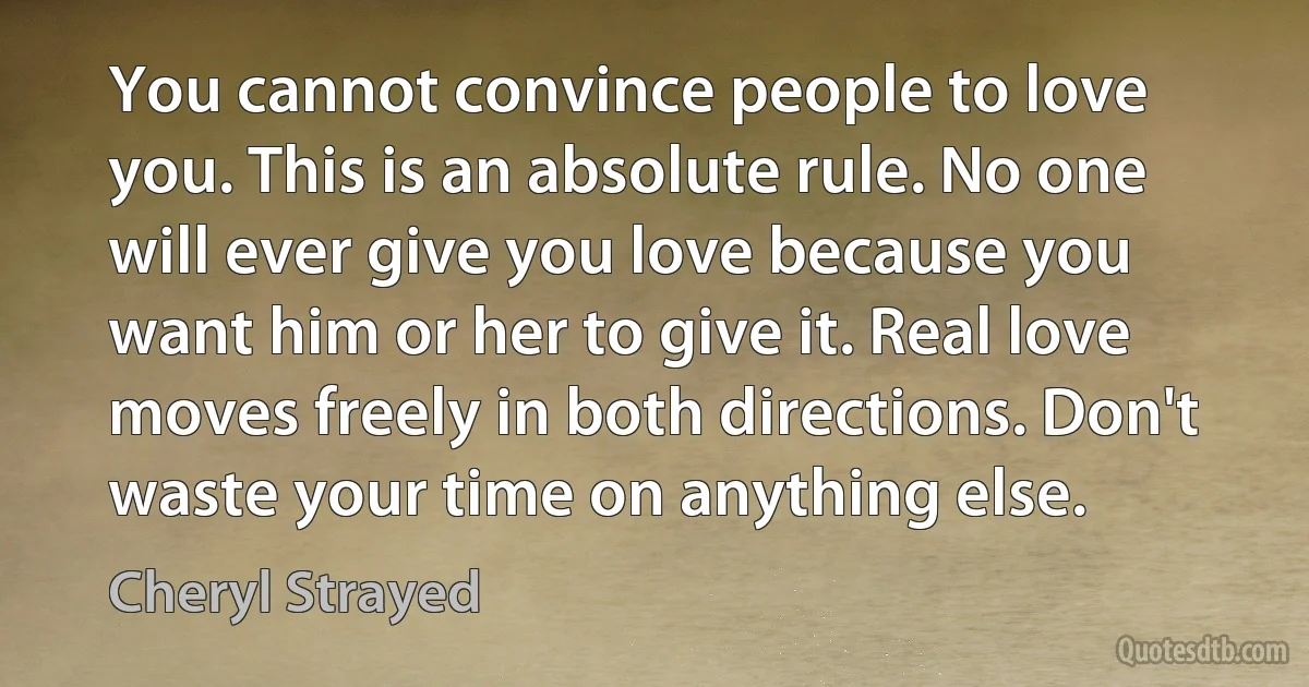 You cannot convince people to love you. This is an absolute rule. No one will ever give you love because you want him or her to give it. Real love moves freely in both directions. Don't waste your time on anything else. (Cheryl Strayed)