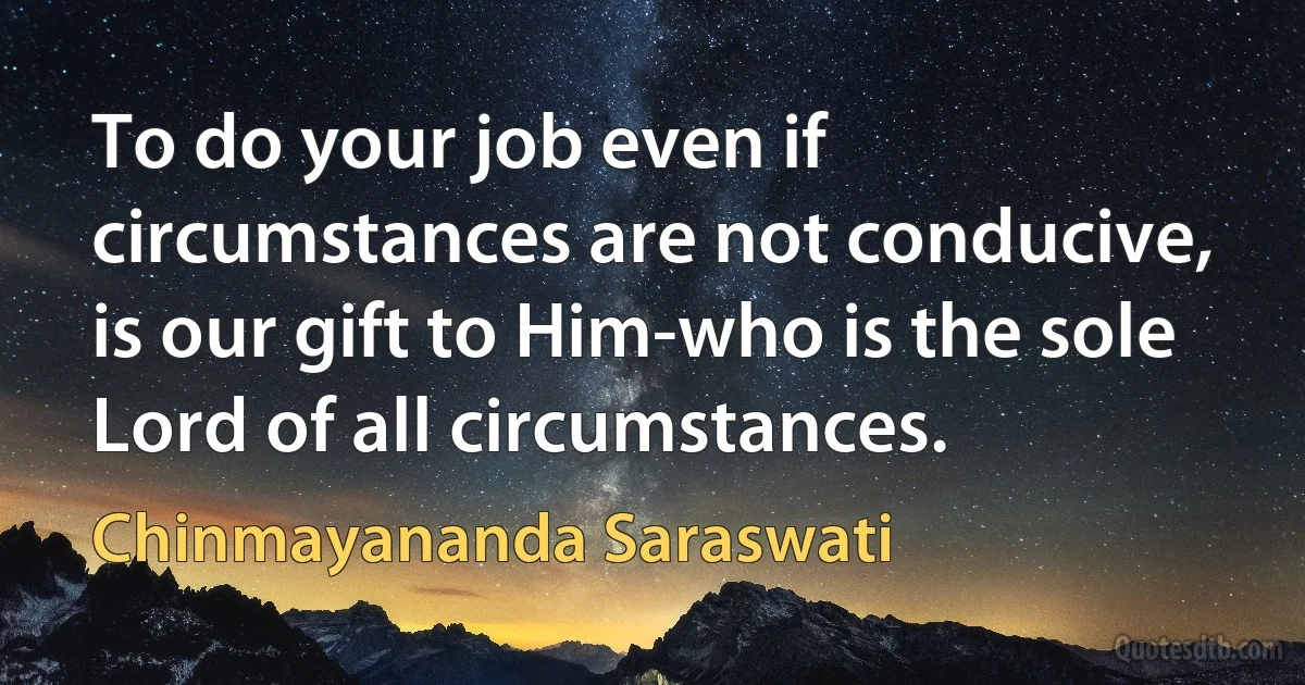 To do your job even if circumstances are not conducive, is our gift to Him-who is the sole Lord of all circumstances. (Chinmayananda Saraswati)