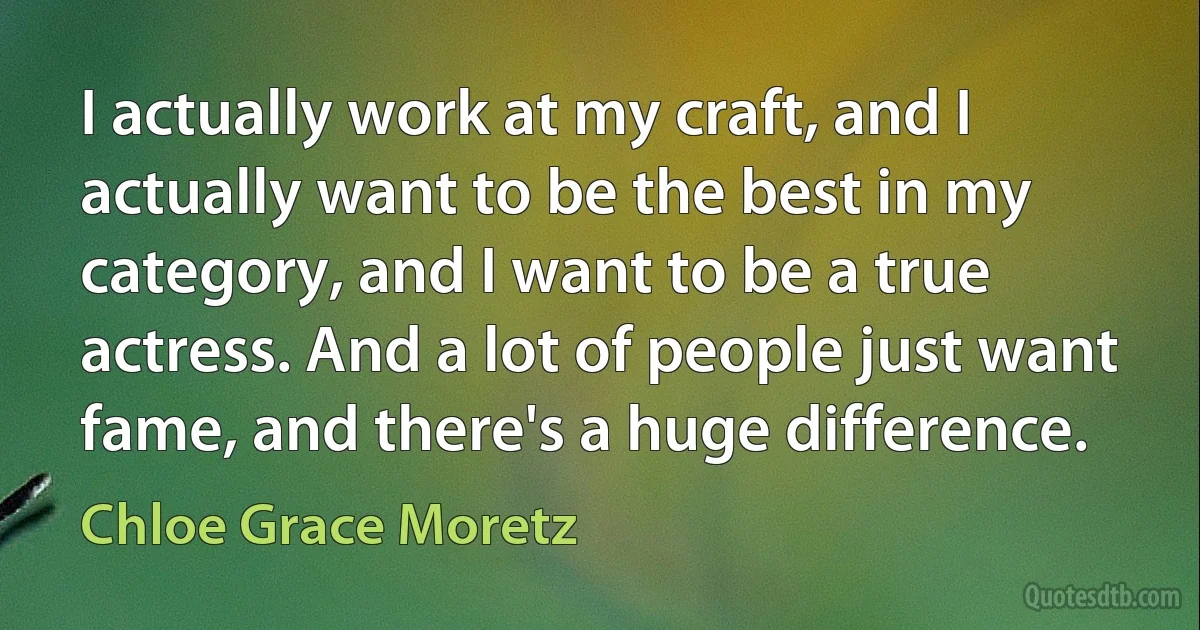 I actually work at my craft, and I actually want to be the best in my category, and I want to be a true actress. And a lot of people just want fame, and there's a huge difference. (Chloe Grace Moretz)