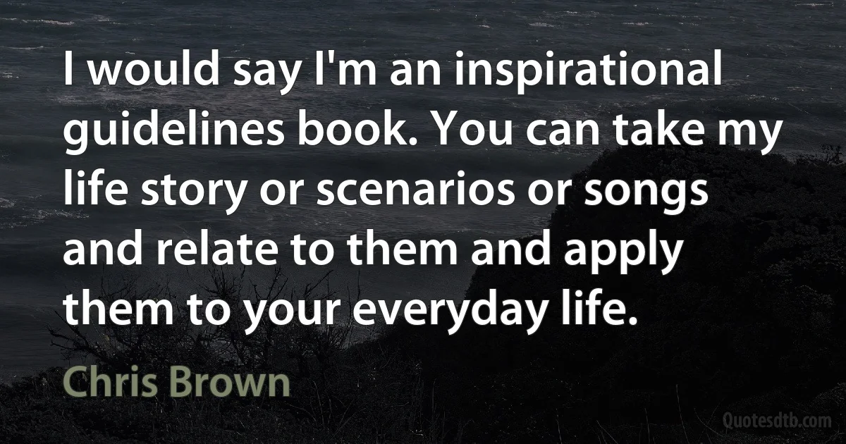 I would say I'm an inspirational guidelines book. You can take my life story or scenarios or songs and relate to them and apply them to your everyday life. (Chris Brown)