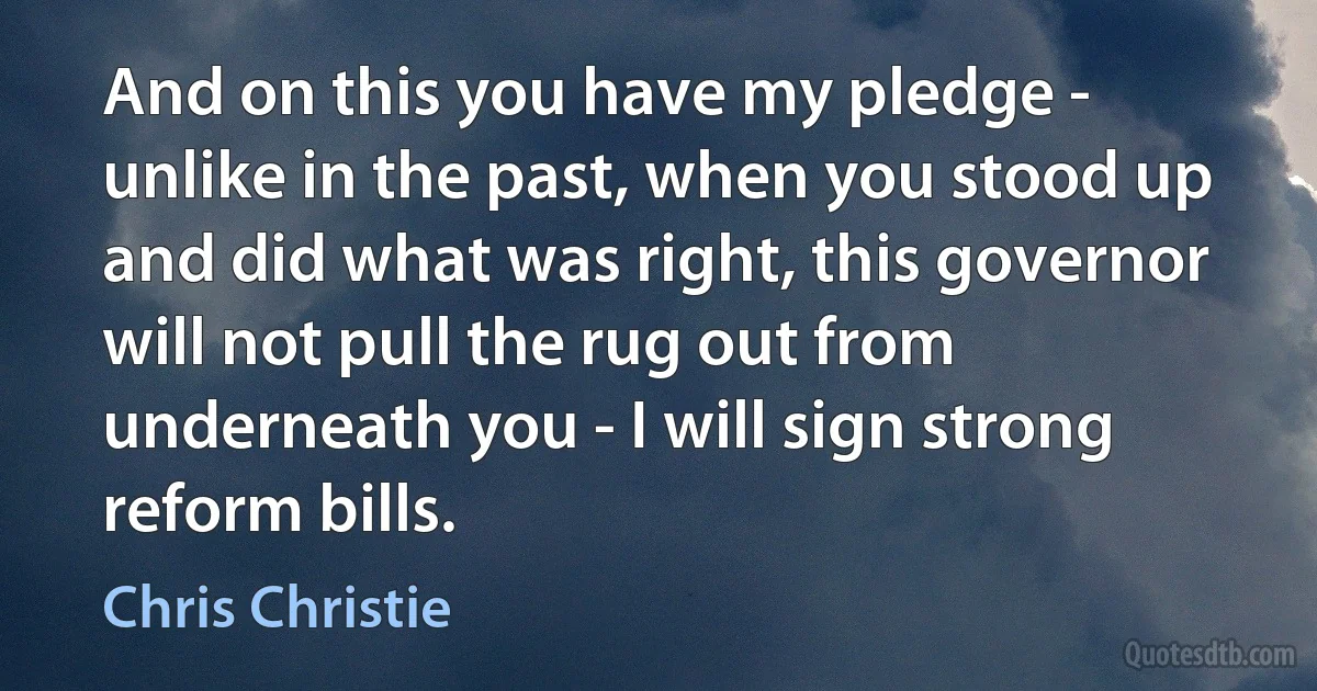 And on this you have my pledge - unlike in the past, when you stood up and did what was right, this governor will not pull the rug out from underneath you - I will sign strong reform bills. (Chris Christie)