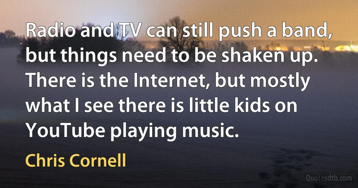 Radio and TV can still push a band, but things need to be shaken up. There is the Internet, but mostly what I see there is little kids on YouTube playing music. (Chris Cornell)