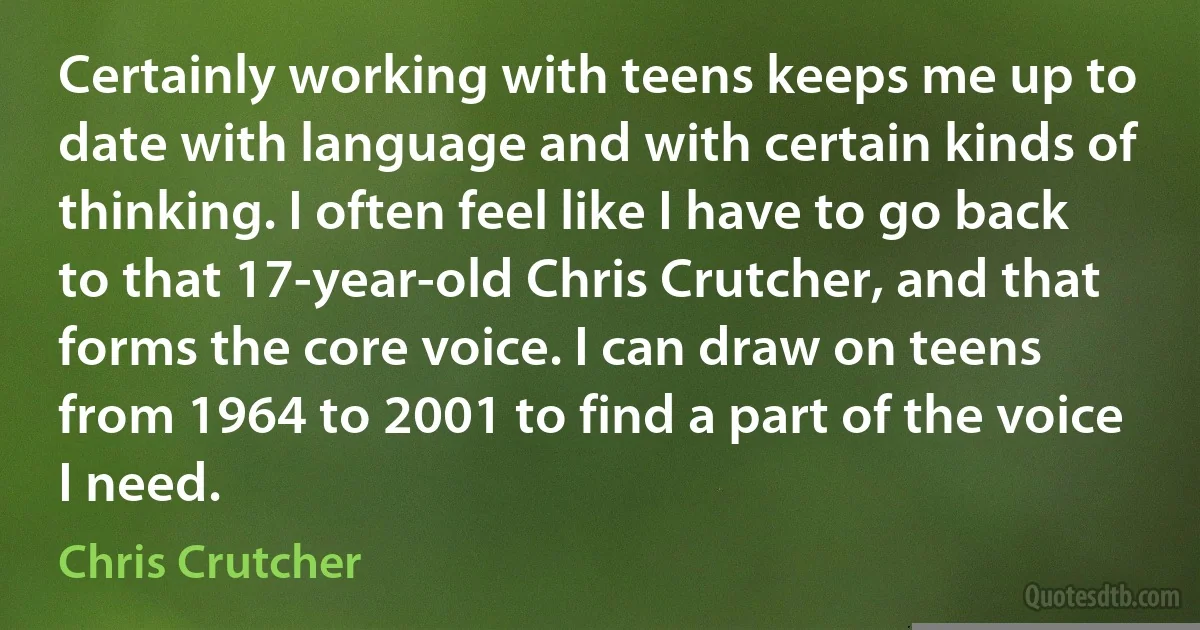 Certainly working with teens keeps me up to date with language and with certain kinds of thinking. I often feel like I have to go back to that 17-year-old Chris Crutcher, and that forms the core voice. I can draw on teens from 1964 to 2001 to find a part of the voice I need. (Chris Crutcher)