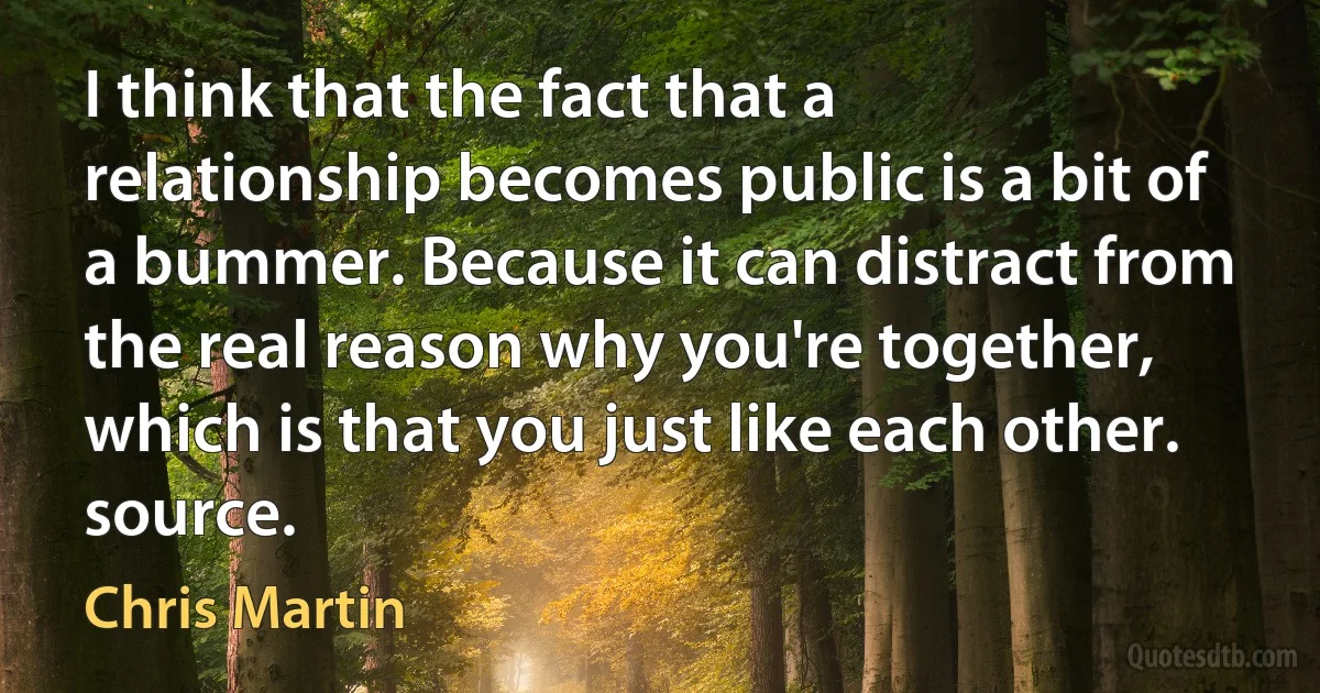 I think that the fact that a relationship becomes public is a bit of a bummer. Because it can distract from the real reason why you're together, which is that you just like each other. source. (Chris Martin)