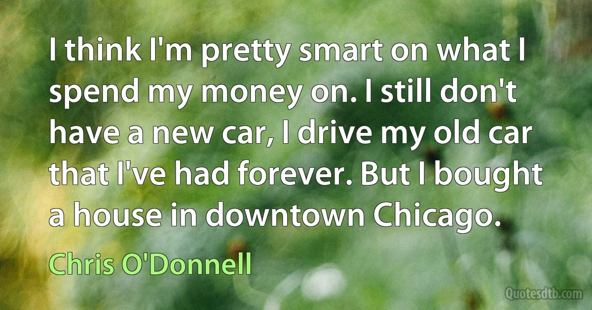 I think I'm pretty smart on what I spend my money on. I still don't have a new car, I drive my old car that I've had forever. But I bought a house in downtown Chicago. (Chris O'Donnell)