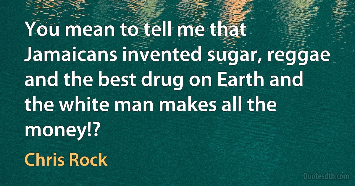 You mean to tell me that Jamaicans invented sugar, reggae and the best drug on Earth and the white man makes all the money!? (Chris Rock)